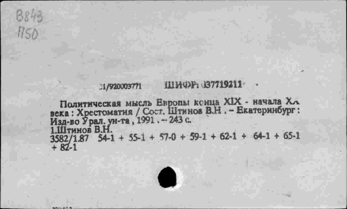 ﻿ВЙ5
П50
А/92ОПУГП ШИУ>Р; 137719211	•
Политическая мысль Европы кснца XIX - начала Хл века : Хрестоматия / Сост. Штинов В.Н . - Екатеринбург: Изд-во Урал, ун-та, 1991. - 243 с
1.Штинов В.Н.	_	.
3582/1.87 54-1 + 55-1 + 57-0 + 59-1 + 62-1 + 64-1 + 65-1 + 82-1